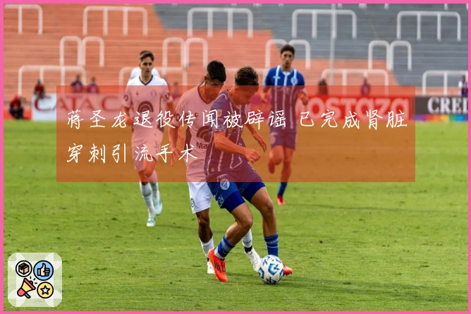 蒋圣龙退役传闻被辟谣 已完成肾脏穿刺引流手术